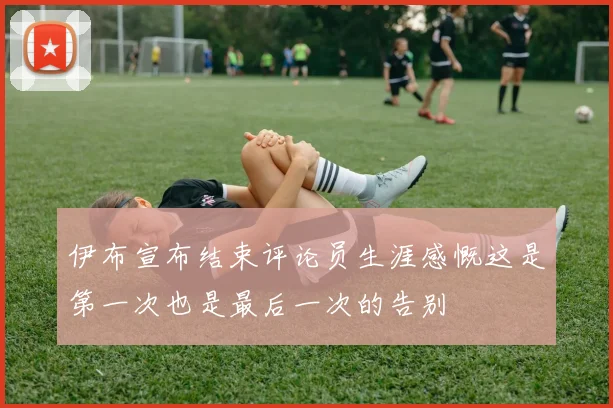 伊布宣布结束评论员生涯感慨这是第一次也是最后一次的告别