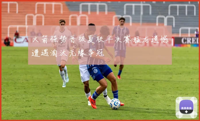 火箭强势晋级夏联半决赛猛龙遗憾遭遇淘汰无缘争冠
