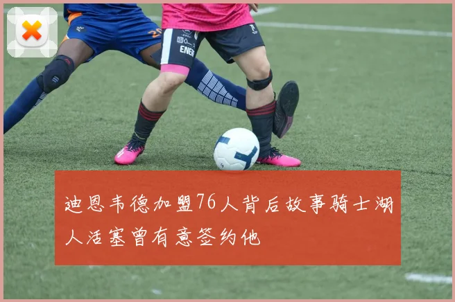 迪恩韦德加盟76人背后故事骑士湖人活塞曾有意签约他