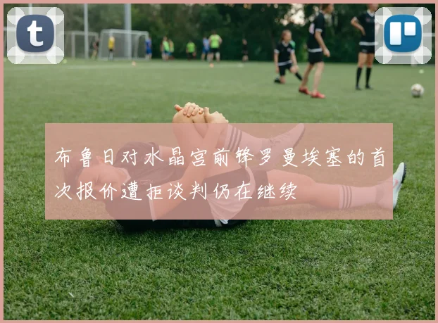 布鲁日对水晶宫前锋罗曼埃塞的首次报价遭拒谈判仍在继续