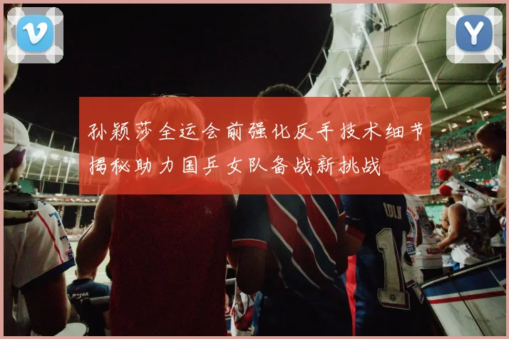 孙颖莎全运会前强化反手技术细节揭秘助力国乒女队备战新挑战