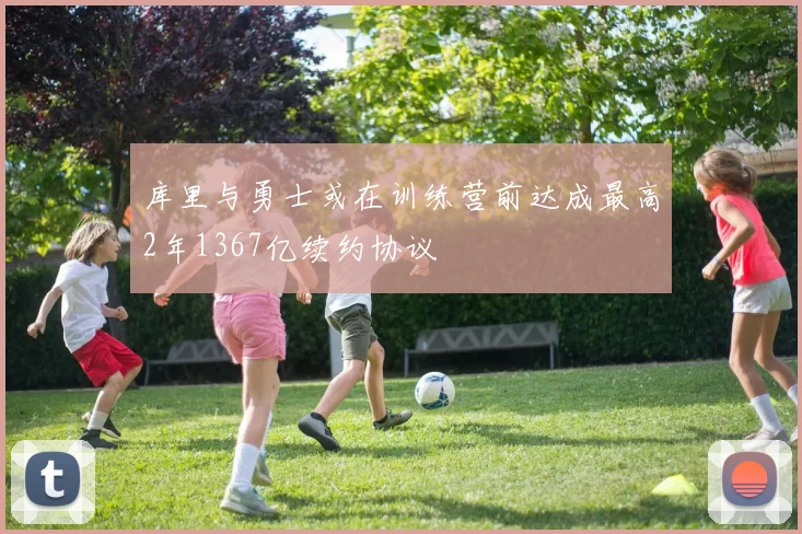 库里与勇士或在训练营前达成最高2年1367亿续约协议