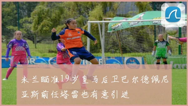 米兰瞄准19岁皇马后卫巴尔德佩尼亚斯前任塔雷也有意引进