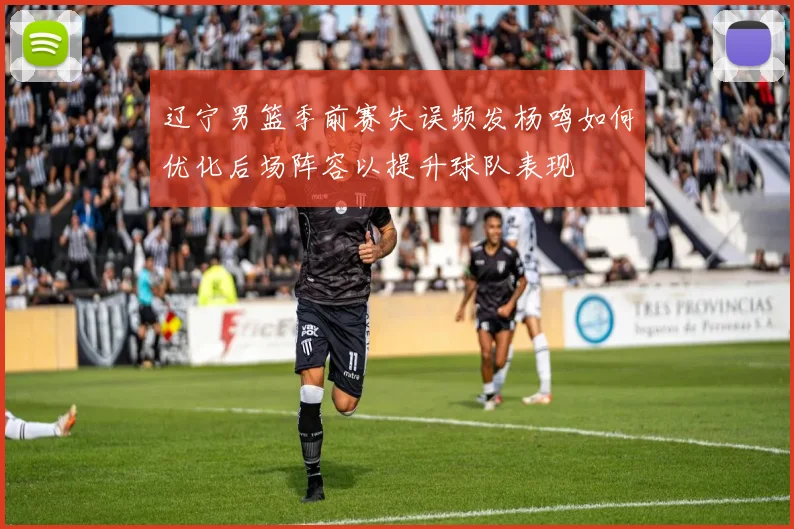 辽宁男篮季前赛失误频发杨鸣如何优化后场阵容以提升球队表现
