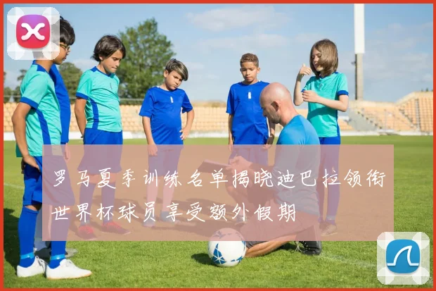 罗马夏季训练名单揭晓迪巴拉领衔世界杯球员享受额外假期